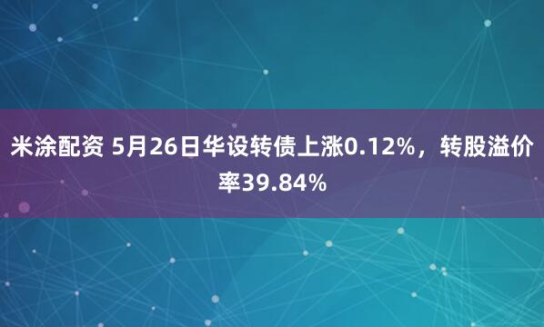 米涂配资 5月26日华设转债上涨0.12%，转股溢价率39.84%