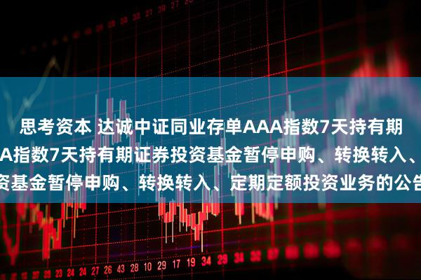 思考资本 达诚中证同业存单AAA指数7天持有期: 达诚中证同业存单AAA指数7天持有期证券投资基金暂停申购、转换转入、定期定额投资业务的公告