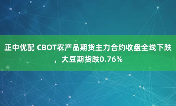 正中优配 CBOT农产品期货主力合约收盘全线下跌，大豆期货跌0.76%
