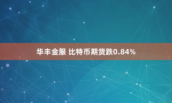 华丰金服 比特币期货跌0.84%