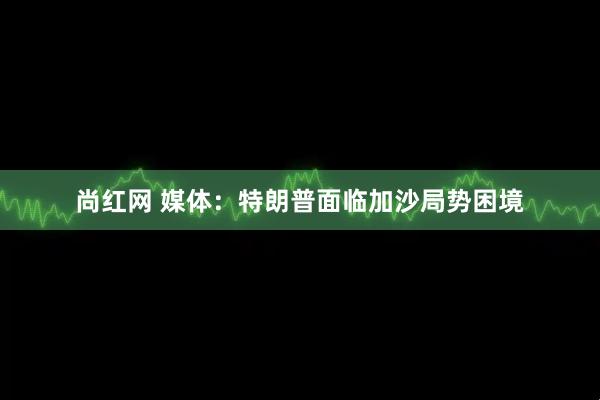 尚红网 媒体：特朗普面临加沙局势困境