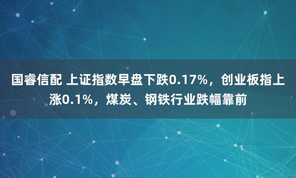 国睿信配 上证指数早盘下跌0.17%，创业板指上涨0.1%，煤炭、钢铁行业跌幅靠前