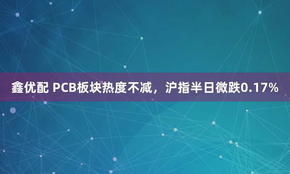 鑫优配 PCB板块热度不减，沪指半日微跌0.17%