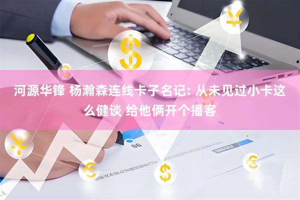 河源华锋 杨瀚森连线卡子名记: 从未见过小卡这么健谈 给他俩开个播客