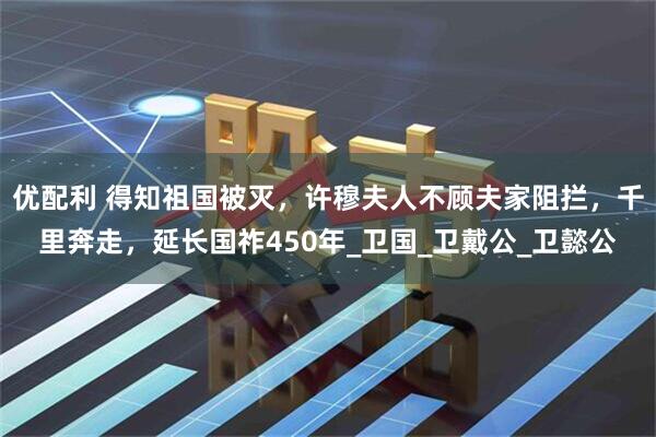 优配利 得知祖国被灭，许穆夫人不顾夫家阻拦，千里奔走，延长国祚450年_卫国_卫戴公_卫懿公