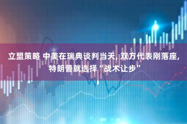 立盟策略 中美在瑞典谈判当天, 双方代表刚落座, 特朗普就选择“战术让步”