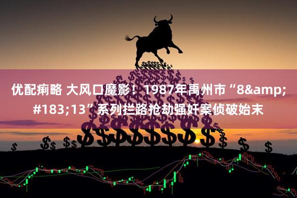 优配痢略 大风口魔影！1987年禹州市“8·13”系列拦路抢劫强奸案侦破始末