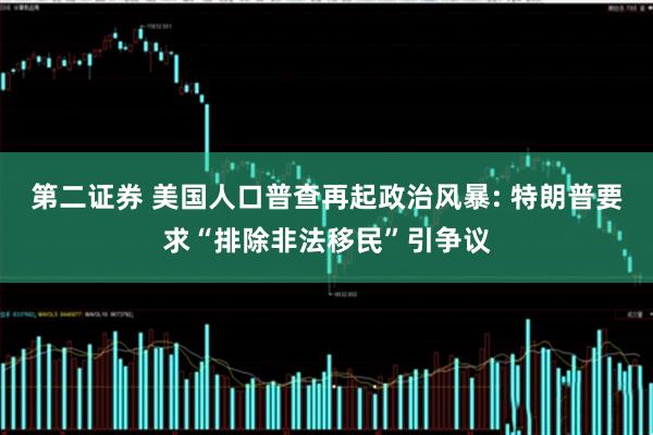 第二证券 美国人口普查再起政治风暴: 特朗普要求“排除非法移民”引争议