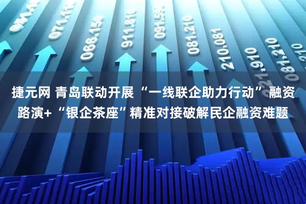 捷元网 青岛联动开展 “一线联企助力行动” 融资路演+ “银企茶座”精准对接破解民企融资难题