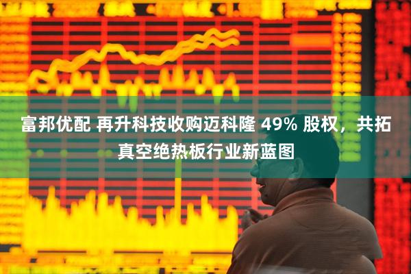 富邦优配 再升科技收购迈科隆 49% 股权,共拓真空绝热板行业新蓝图