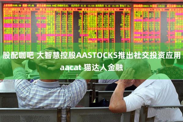 股配咖吧 大智慧控股AASTOCKS推出社交投资应用aacat 猫达人金融