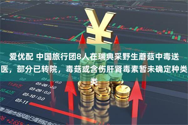 爱优配 中国旅行团8人在瑞典采野生蘑菇中毒送医,部分已转院,毒菇或含伤肝肾毒素暂未确定种类