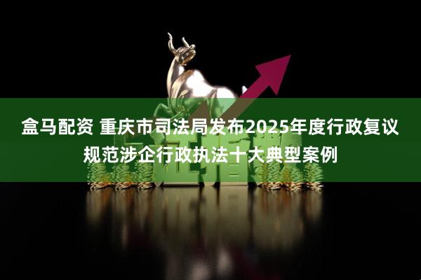 盒马配资 重庆市司法局发布2025年度行政复议规范涉企行政执法十大典型案例