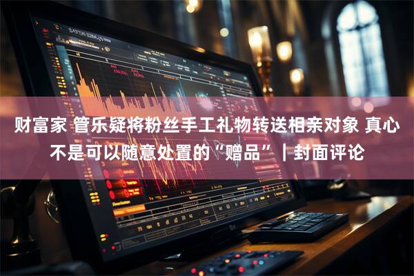 财富家 管乐疑将粉丝手工礼物转送相亲对象 真心不是可以随意处置的“赠品”|封面评论