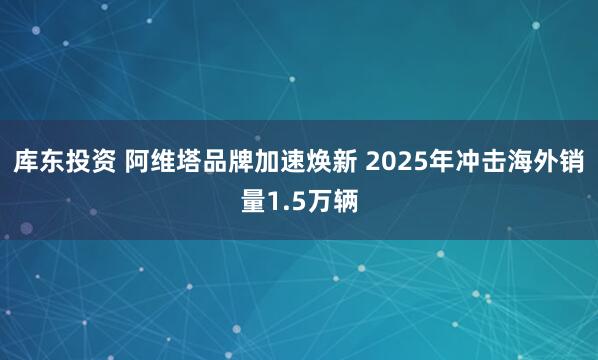 库东投资 阿维塔品牌加速焕新 2025年冲击海外销量1.5万辆