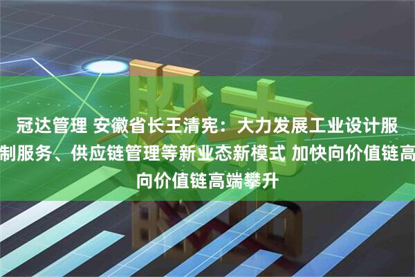 冠达管理 安徽省长王清宪:大力发展工业设计服务、定制服务、供应链管理等新业态新模式 加快向价值链高端攀升