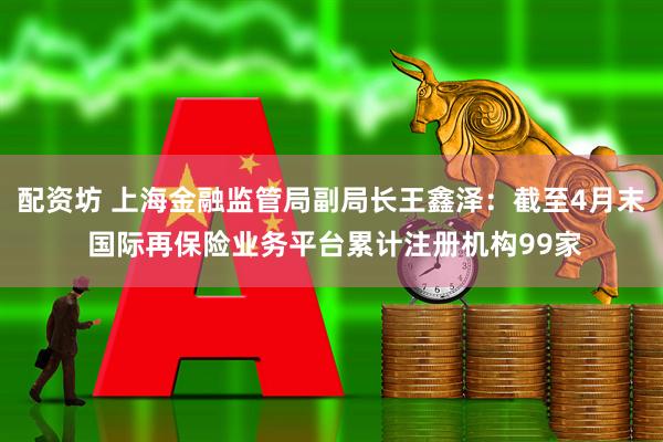 配资坊 上海金融监管局副局长王鑫泽:截至4月末 国际再保险业务平台累计注册机构99家
