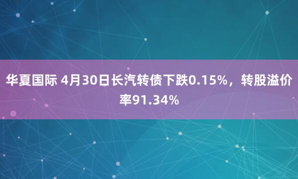 华夏国际 4月30日长汽转债下跌0.15%，转股溢价率91.34%