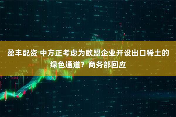 盈丰配资 中方正考虑为欧盟企业开设出口稀土的绿色通道？商务部回应