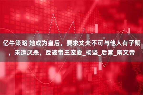 亿牛策略 她成为皇后，要求丈夫不可与他人有子嗣，未遭厌恶，反被帝王宠爱_杨坚_后宫_隋文帝