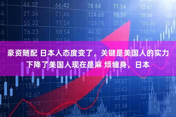 豪资随配 日本人态度变了，关键是美国人的实力下降了美国人现在是麻 烦缠身，日本