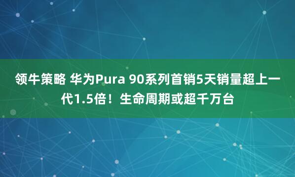 领牛策略 华为Pura 90系列首销5天销量超上一代1.5倍！生命周期或超千万台